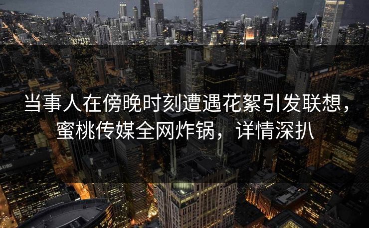 当事人在傍晚时刻遭遇花絮引发联想，蜜桃传媒全网炸锅，详情深扒