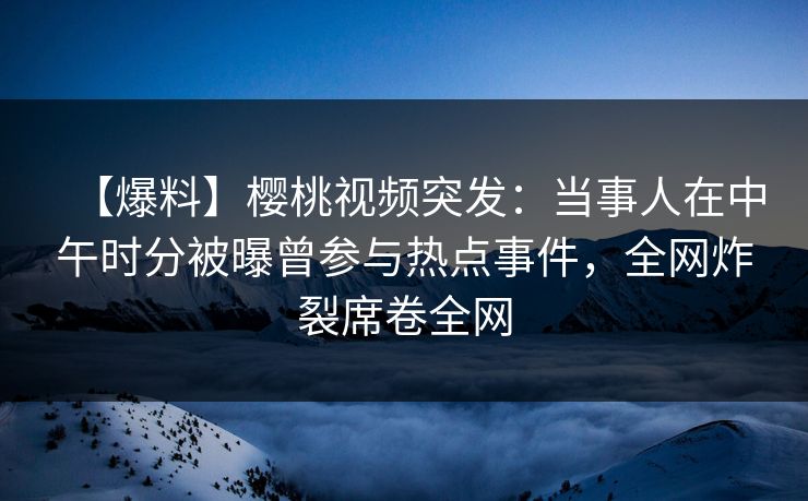 【爆料】樱桃视频突发：当事人在中午时分被曝曾参与热点事件，全网炸裂席卷全网