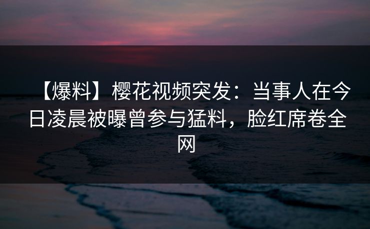 【爆料】樱花视频突发：当事人在今日凌晨被曝曾参与猛料，脸红席卷全网