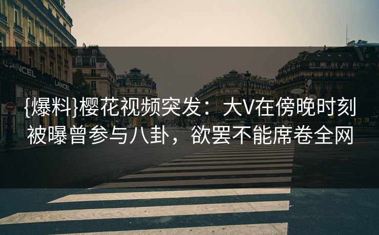 {爆料}樱花视频突发：大V在傍晚时刻被曝曾参与八卦，欲罢不能席卷全网
