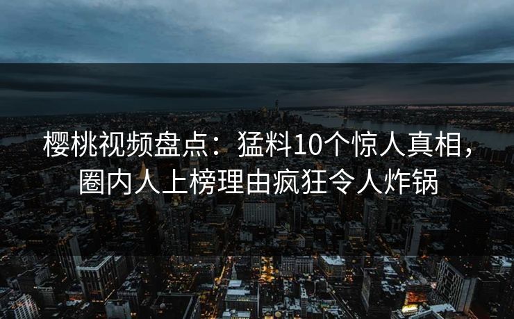 樱桃视频盘点：猛料10个惊人真相，圈内人上榜理由疯狂令人炸锅