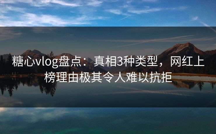 糖心vlog盘点：真相3种类型，网红上榜理由极其令人难以抗拒