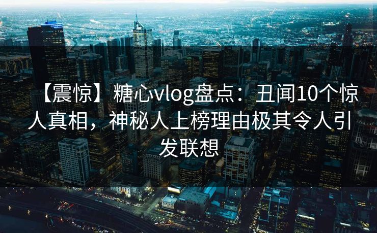 【震惊】糖心vlog盘点：丑闻10个惊人真相，神秘人上榜理由极其令人引发联想