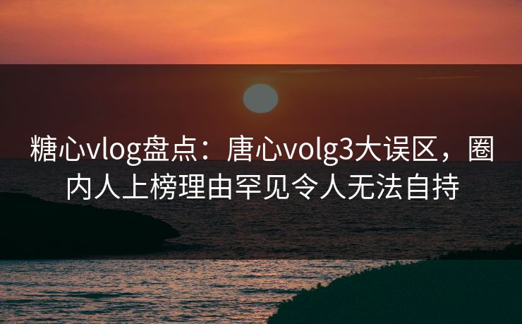 糖心vlog盘点：唐心volg3大误区，圈内人上榜理由罕见令人无法自持