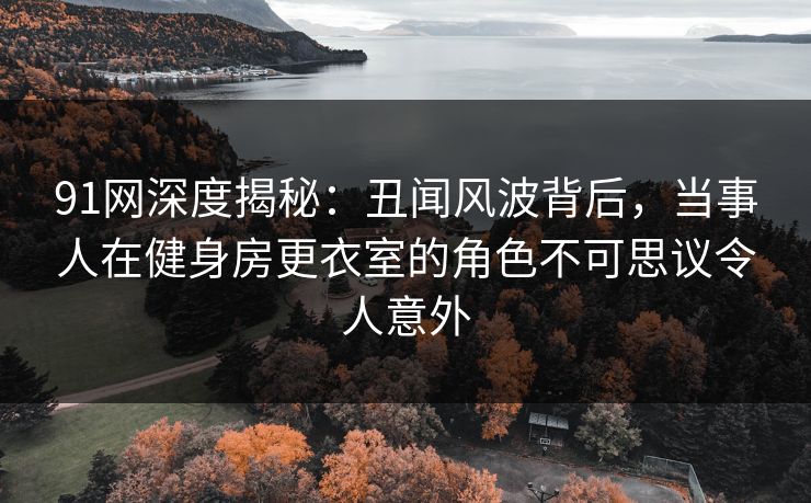 91网深度揭秘：丑闻风波背后，当事人在健身房更衣室的角色不可思议令人意外
