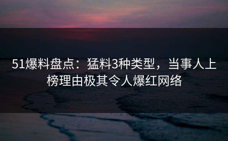 51爆料盘点：猛料3种类型，当事人上榜理由极其令人爆红网络