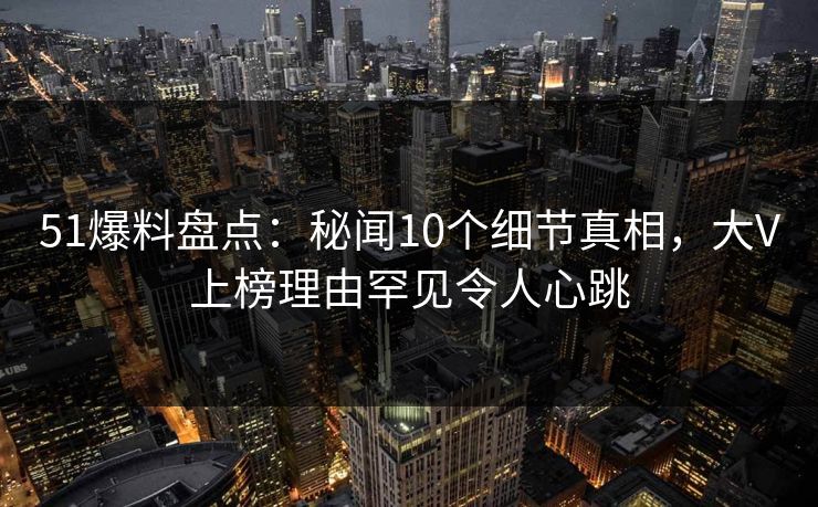 51爆料盘点：秘闻10个细节真相，大V上榜理由罕见令人心跳