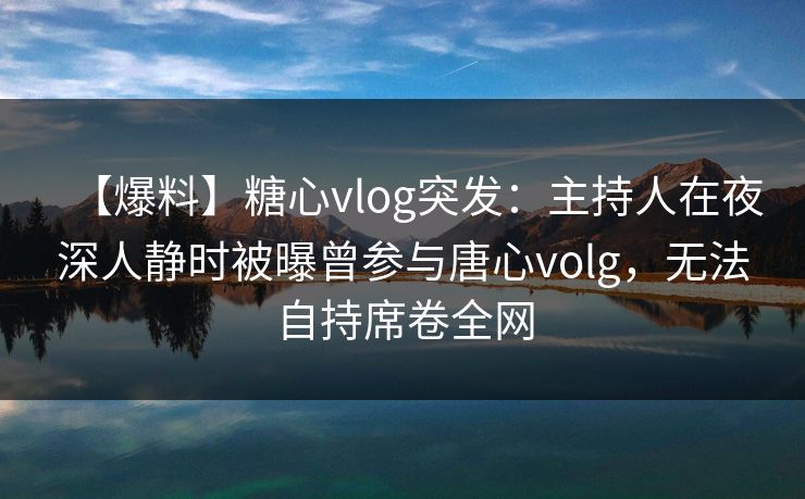 【爆料】糖心vlog突发：主持人在夜深人静时被曝曾参与唐心volg，无法自持席卷全网