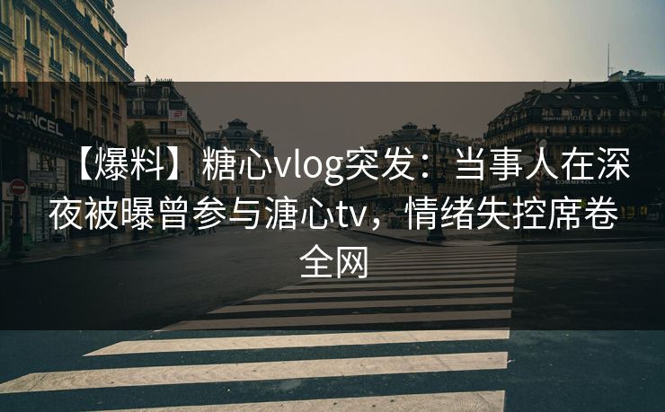 【爆料】糖心vlog突发：当事人在深夜被曝曾参与溏心tv，情绪失控席卷全网