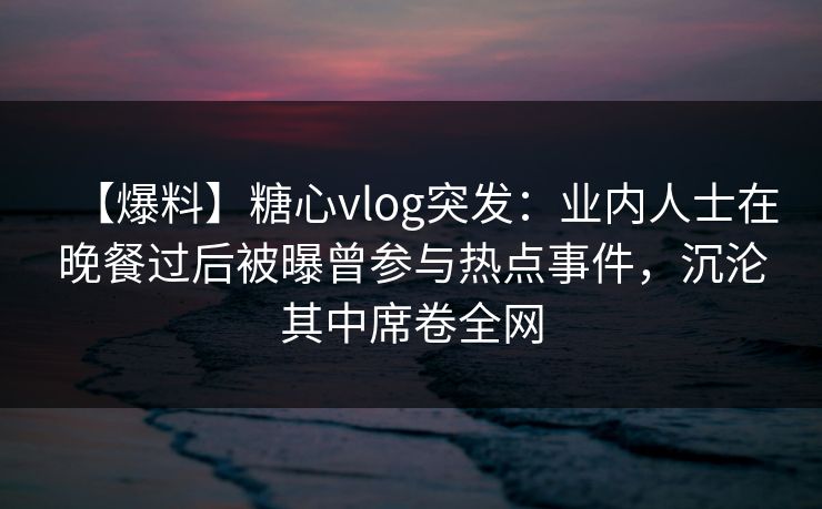 【爆料】糖心vlog突发：业内人士在晚餐过后被曝曾参与热点事件，沉沦其中席卷全网