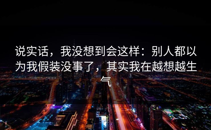 说实话，我没想到会这样：别人都以为我假装没事了，其实我在越想越生气
