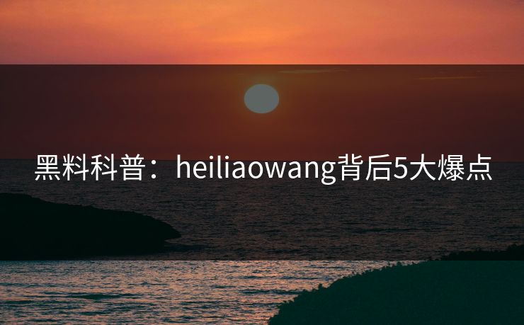 黑料科普：heiliaowang背后5大爆点