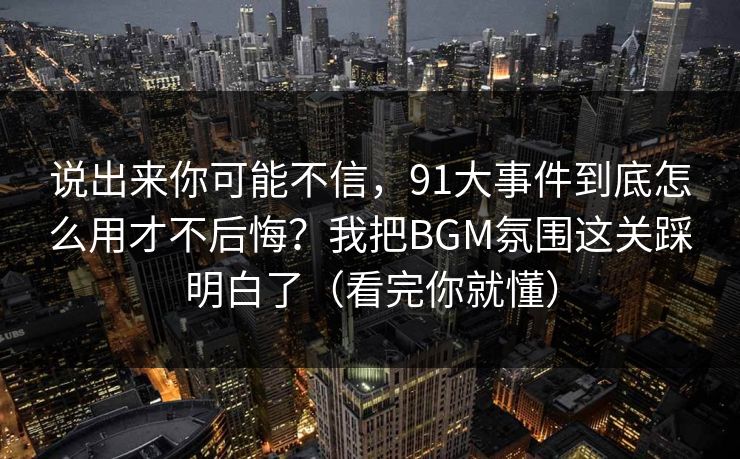 说出来你可能不信,91大事件到底怎么用才不后悔?我把BGM氛围这关踩明白了(看完你就懂) 说出来你可能不信,91大事件到底怎么用才不后悔?我把BGM氛围这关踩明白了(看完你就懂)