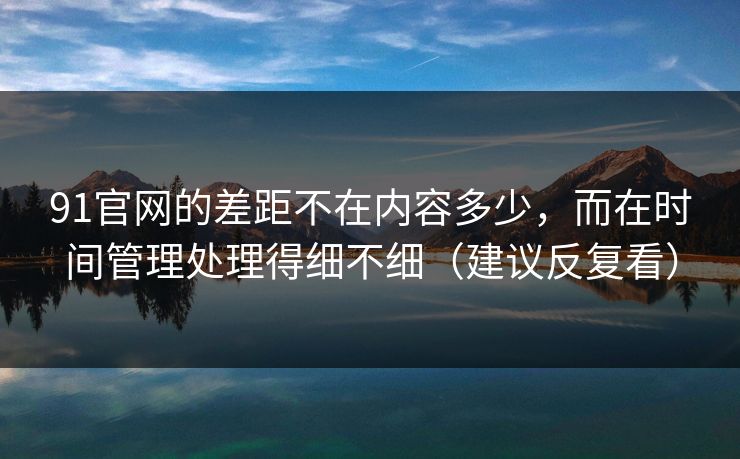 91官网的差距不在内容多少,而在时间管理处理得细不细(建议反复看) 91官网的差距不在内容多少,而在时间管理处理得细不细(建议反复看)