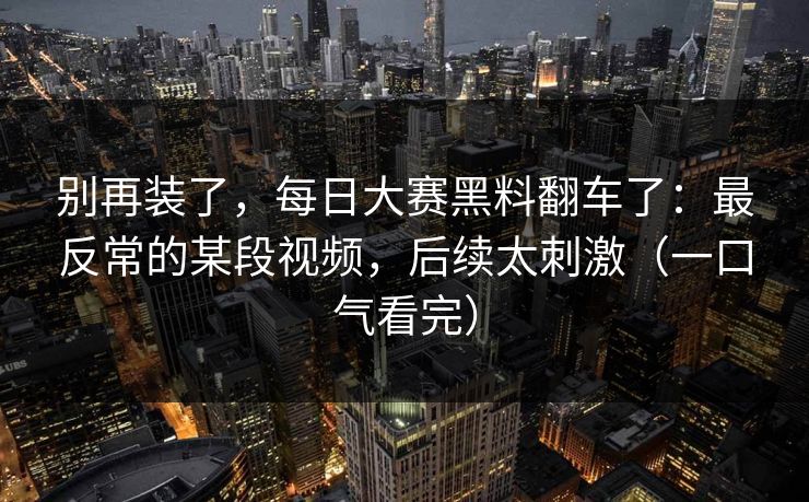 别再装了,每日大赛黑料翻车了:最反常的某段视频,后续太刺激(一口气看完)