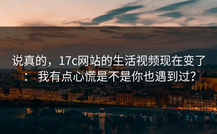 说真的，17c网站的生活视频现在变了： 我有点心慌是不是你也遇到过？