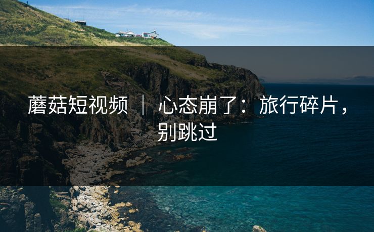 蘑菇短视频 ｜ 心态崩了：旅行碎片，别跳过
