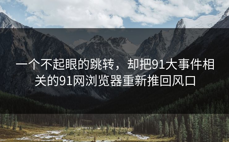 一个不起眼的跳转，却把91大事件相关的91网浏览器重新推回风口