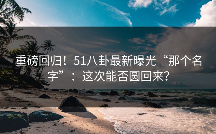 重磅回归！51八卦最新曝光“那个名字”：这次能否圆回来？